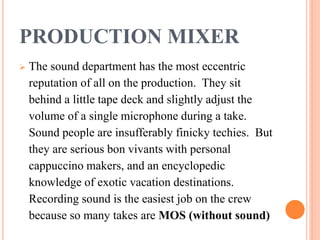 PRODUCTION MIXER
 The sound department has the most eccentric
reputation of all on the production. They sit
behind a little tape deck and slightly adjust the
volume of a single microphone during a take.
Sound people are insufferably finicky techies. But
they are serious bon vivants with personal
cappuccino makers, and an encyclopedic
knowledge of exotic vacation destinations.
Recording sound is the easiest job on the crew
because so many takes are MOS (without sound)
 