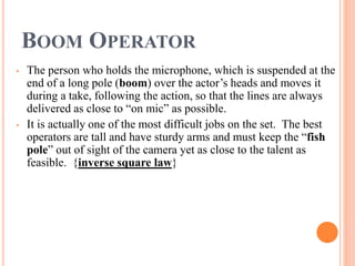 BOOM OPERATOR
• The person who holds the microphone, which is suspended at the
end of a long pole (boom) over the actor’s heads and moves it
during a take, following the action, so that the lines are always
delivered as close to “on mic” as possible.
• It is actually one of the most difficult jobs on the set. The best
operators are tall and have sturdy arms and must keep the “fish
pole” out of sight of the camera yet as close to the talent as
feasible. {inverse square law}
 