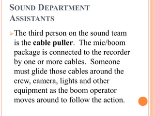 SOUND DEPARTMENT
ASSISTANTS
The third person on the sound team
is the cable puller. The mic/boom
package is connected to the recorder
by one or more cables. Someone
must glide those cables around the
crew, camera, lights and other
equipment as the boom operator
moves around to follow the action.
 