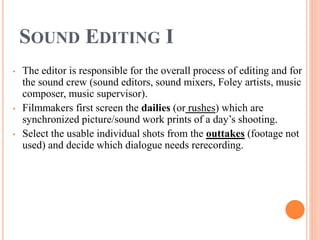 SOUND EDITING I
• The editor is responsible for the overall process of editing and for
the sound crew (sound editors, sound mixers, Foley artists, music
composer, music supervisor).
• Filmmakers first screen the dailies (or rushes) which are
synchronized picture/sound work prints of a day’s shooting.
• Select the usable individual shots from the outtakes (footage not
used) and decide which dialogue needs rerecording.
 