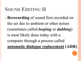 SOUND EDITING II
Rerecording of sound first recorded on
the set due to ambient or other noises
(sometimes called looping or dubbing)
is most likely done today with a
computer through a process called
automatic dialogue replacement (ADR)
 