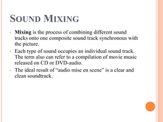 SOUND MIXING
• Mixing is the process of combining different sound
tracks onto one composite sound track synchronous with
the picture.
• Each type of sound occupies an individual sound track.
The term also can refer to a compilation of movie music
released on CD or DVD-audio.
• The ideal result of “audio mise en scene” is a clear and
clean soundtrack.
 
