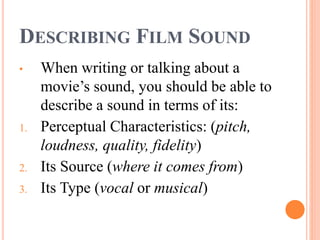 DESCRIBING FILM SOUND
• When writing or talking about a
movie’s sound, you should be able to
describe a sound in terms of its:
1. Perceptual Characteristics: (pitch,
loudness, quality, fidelity)
2. Its Source (where it comes from)
3. Its Type (vocal or musical)
 