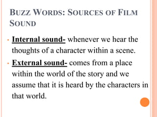 BUZZ WORDS: SOURCES OF FILM
SOUND
• Internal sound- whenever we hear the
thoughts of a character within a scene.
• External sound- comes from a place
within the world of the story and we
assume that it is heard by the characters in
that world.
 