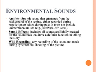 ENVIRONMENTAL SOUNDS
• Ambient Sound: sound that emanates from the
background of the setting, either recorded during
production or added during post. It must not include
unintentional noises (e.g. footsteps, car noise).
• Sound Effects: includes all sounds artificially created
for the soundtrack that have a definite function in telling
the story.
• Wild Recording: any recording of the sound not made
during synchronous shooting of the picture.
 