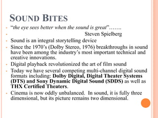 SOUND BITES
• “the eye sees better when the sound is great”…….
• Steven Spielberg
• Sound is an integral storytelling device
• Since the 1970’s (Dolby Stereo, 1976) breakthroughs in sound
have been among the industry’s most important technical and
creative innovations.
• Digital playback revolutionized the art of film sound
• Today we have several competing multi-channel digital sound
formats including: Dolby Digital, Digital Theater Systems
(DTS) and Sony Dynamic Digital Sound (SDDS) as well as
THX Certified Theaters.
• Cinema is now oddly unbalanced. In sound, it is fully three
dimensional, but its picture remains two dimensional.
 
