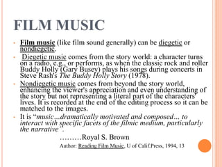 FILM MUSIC
• Film music (like film sound generally) can be diegetic or
nondiegetic.
• Diegetic music comes from the story world: a character turns
on a radio, e.g., or performs, as when the classic rock and roller
Buddy Holly (Gary Busey) plays his songs during concerts in
Steve Rash's The Buddy Holly Story (1978).
• Nondiegetic music comes from beyond the story world,
enhancing the viewer's appreciation and even understanding of
the story but not representing a literal part of the characters'
lives. It is recorded at the end of the editing process so it can be
matched to the images.
• It is “music…dramatically motivated and composed… to
interact with specific facets of the filmic medium, particularly
the narrative”.
………Royal S. Brown
Author: Reading Film Music, U of Calif.Press, 1994, 13
 
