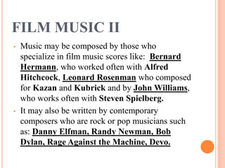 FILM MUSIC II
• Music may be composed by those who
specialize in film music scores like: Bernard
Hermann, who worked often with Alfred
Hitchcock, Leonard Rosenman who composed
for Kazan and Kubrick and by John Williams,
who works often with Steven Spielberg.
• It may also be written by contemporary
composers who are rock or pop musicians such
as: Danny Elfman, Randy Newman, Bob
Dylan, Rage Against the Machine, Devo.
 