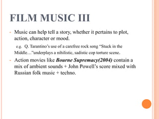 FILM MUSIC III
• Music can help tell a story, whether it pertains to plot,
action, character or mood.
e.g. Q. Tarantino’s use of a carefree rock song “Stuck in the
Middle…”underplays a nihilistic, sadistic cop torture scene.
• Action movies like Bourne Supremacy(2004) contain a
mix of ambient sounds + John Powell’s score mixed with
Russian folk music + techno.
 