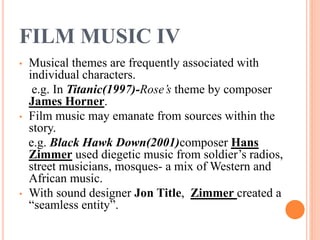 FILM MUSIC IV
• Musical themes are frequently associated with
individual characters.
e.g. In Titanic(1997)-Rose’s theme by composer
James Horner.
• Film music may emanate from sources within the
story.
e.g. Black Hawk Down(2001)composer Hans
Zimmer used diegetic music from soldier’s radios,
street musicians, mosques- a mix of Western and
African music.
• With sound designer Jon Title, Zimmer created a
“seamless entity”.
 