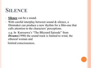 SILENCE
• Silence can be a sound.
• With careful interplay between sound & silence, a
filmmaker can produce a new rhythm for a film-one that
calls attention to the characters’ perceptions.
e.g. In Kurosawa’s “The Blizzard Episode” from
Dreams(1990) the sound track is limited to wind, the
ethereal woman and
limited consciousness.
 