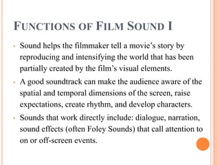 FUNCTIONS OF FILM SOUND I
• Sound helps the filmmaker tell a movie’s story by
reproducing and intensifying the world that has been
partially created by the film’s visual elements.
• A good soundtrack can make the audience aware of the
spatial and temporal dimensions of the screen, raise
expectations, create rhythm, and develop characters.
• Sounds that work directly include: dialogue, narration,
sound effects (often Foley Sounds) that call attention to
on or off-screen events.
 