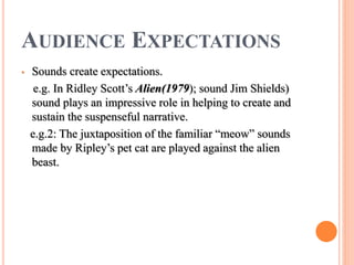 AUDIENCE EXPECTATIONS
• Sounds create expectations.
e.g. In Ridley Scott’s Alien(1979); sound Jim Shields)
sound plays an impressive role in helping to create and
sustain the suspenseful narrative.
e.g.2: The juxtaposition of the familiar “meow” sounds
made by Ripley’s pet cat are played against the alien
beast.
 