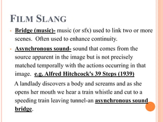 FILM SLANG
• Bridge (music)- music (or sfx) used to link two or more
scenes. Often used to enhance continuity.
• Asynchronous sound- sound that comes from the
source apparent in the image but is not precisely
matched temporally with the actions occurring in that
image. e.g. Alfred Hitchcock's 39 Steps (1939)
A landlady discovers a body and screams and as she
opens her mouth we hear a train whistle and cut to a
speeding train leaving tunnel-an asynchronous sound
bridge.
 