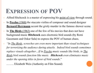 EXPRESSION OF POV
• Alfred Hitchcock is a master of expressing his point of view through sound.
• In Psycho (1960) the staccato violins of composer and sound designer
Bernard Herrmann accent the grisly murder in the famous shower scene.
• In The Birds (1963) one of the few of his movies that does not have
background music Hitchcock uses electronic bird sounds (by Remi
Gassmann and Oskar Sala) to express the POV of human chaos.
• “In The Birds, screeches are even more important than visual techniques
for terrorizing the audience during attacks. Indeed bird sounds sometimes
replace visuals altogether…If in Psycho music sounds like birds, in The
Birds bird sounds function like music. Hitchcock even eliminates music
under the opening titles in favor of bird sounds.”
…….. Elizabeth Weis (Authority on Film Sound)
 