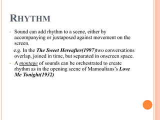 RHYTHM
• Sound can add rhythm to a scene, either by
accompanying or juxtaposed against movement on the
screen.
e.g. In the The Sweet Hereafter(1997)two conversations
overlap, joined in time, but separated in onscreen space.
• A montage of sounds can be orchestrated to create
rhythm as in the opening scene of Mamoulians’s Love
Me Tonight(1932)
 