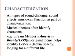 CHARACTERIZATION
• All types of sound-dialogue, sound
effects, music-can function as part of
characterization.
• Musical themes often identify
characters.
e.g. In Sam Mendes’s American
Beauty(1999)an original theme helps
identify Lester’s (Kevin Spacey)
longing for a different life.
 