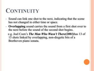CONTINUITY
• Sound can link one shot to the next, indicating that the scene
has not changed in either time or space.
• Overlapping sound carries the sound from a first shot over to
the next before the sound of the second shot begins.
e.g. Joel Coen’s The Man Who Wasn’t There(2001)has 13 of
15 shots linked by overlapping, non-diegetic bits of a
Beethoven piano sonata.
 