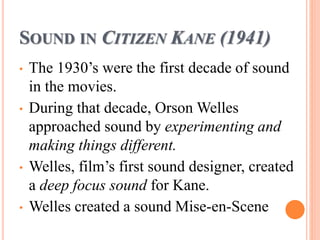 SOUND IN CITIZEN KANE (1941)
• The 1930’s were the first decade of sound
in the movies.
• During that decade, Orson Welles
approached sound by experimenting and
making things different.
• Welles, film’s first sound designer, created
a deep focus sound for Kane.
• Welles created a sound Mise-en-Scene
 