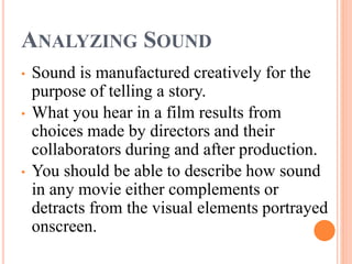 ANALYZING SOUND
• Sound is manufactured creatively for the
purpose of telling a story.
• What you hear in a film results from
choices made by directors and their
collaborators during and after production.
• You should be able to describe how sound
in any movie either complements or
detracts from the visual elements portrayed
onscreen.
 