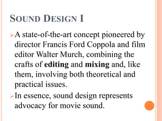 SOUND DESIGN I
A state-of-the-art concept pioneered by
director Francis Ford Coppola and film
editor Walter Murch, combining the
crafts of editing and mixing and, like
them, involving both theoretical and
practical issues.
In essence, sound design represents
advocacy for movie sound.
 