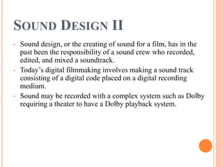 SOUND DESIGN II
• Sound design, or the creating of sound for a film, has in the
past been the responsibility of a sound crew who recorded,
edited, and mixed a soundtrack.
• Today’s digital filmmaking involves making a sound track
consisting of a digital code placed on a digital recording
medium.
• Sound may be recorded with a complex system such as Dolby
requiring a theater to have a Dolby playback system.
 