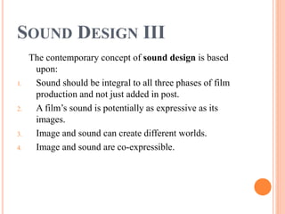 SOUND DESIGN III
The contemporary concept of sound design is based
upon:
1. Sound should be integral to all three phases of film
production and not just added in post.
2. A film’s sound is potentially as expressive as its
images.
3. Image and sound can create different worlds.
4. Image and sound are co-expressible.
 