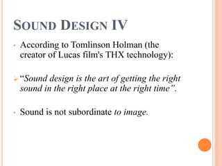 SOUND DESIGN IV
• According to Tomlinson Holman (the
creator of Lucas film's THX technology):
 “Sound design is the art of getting the right
sound in the right place at the right time”.
• Sound is not subordinate to image.
 