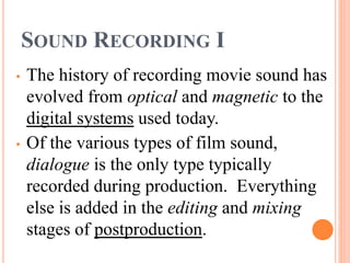SOUND RECORDING I
• The history of recording movie sound has
evolved from optical and magnetic to the
digital systems used today.
• Of the various types of film sound,
dialogue is the only type typically
recorded during production. Everything
else is added in the editing and mixing
stages of postproduction.
 
