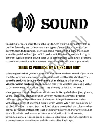 Sound is a form of energy that enables us to hear. It plays an important role in
our life. Every day we come across many types of sound. It can sound of our
parents, friends, telephone, television, radio, machines and many more. Each
sound is special to the object which produces it. Due to this, we can distinguish
different types of sound. Sound helps us to communicate with others or others
to communicate with us. But have you ever thought how sound is produced?
SOUND IS PRODUCED BY A VIBRATING BODY
What happens when you beat a table or a drum? It produces sound. If you touch
the table or drum while producing sound you will feel that it is vibrating. Thus,
sound is produced because of vibrations of an object. In other words, a
vibrating object produces sound.In some cases, the vibrations are easily visible
to our naked eyes but in most cases, they can only be felt and not seen.
Have you ever thought how musical instruments like cymbals (Manjiro), ghatam,
veena, tabla, etc., produce sound? Different musical instruments produce
different types of sound because of vibration. Stringed instruments such as
violin have a series of stretched strings, which vibrate when they are plucked or
stroked. Wind instruments (such as flutes) vibrate across their air columns when
blown, percussion instruments (such as drum) vibrate when they are struck. For
example, a flute produces sound because of vibrations in its air column,
Similarly, a guitar produces sound because of vibrations of its stretched string or
a drum produces sound because of vibrations of its diaphragm.
 