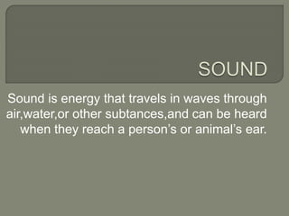 Sound is energy that travels in waves through
air,water,or other subtances,and can be heard
when they reach a person’s or animal’s ear.
 