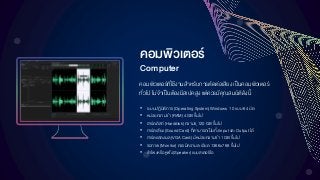 คอมพิวเตอร์
Computer
• ระบบปฏิบัติการ (Operating System) Windows 10 แบบ 64 บิต
• หน่วยความจา (RAM) 4 GB ขึ้นไป
• ฮาร์ดดิสก์ (Harddisk) ความจุ 120 GB ขึ้นไป
• การ์ดเสียง (Sound Card) ที่สามารถเป็นทั้ง Input และ Output ได้
• การ์ดแสดงผล (VGACard) มีหน่วยความจา 1 GB ขึ้นไป
• จอภาพ (Monitor) ควรมีความละเอียด 1366x768 ขึ้นไป
• ลาโพงหรือหูฟัง (Speaker) แบบสเตอริโอ
คอมพิวเตอร์ที่ใช้งานสาหรับการตัดต่อเสียงเป็นคอมพิวเตอร์
ทั่วไป ไม่จาเป็นต้องมีสเปคสูง แต่ควรมีคุณสมบัติดังนี้
 