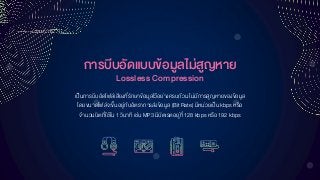 กำรบีบอัดแบบข้อมูลไม่สูญหำย
Lossless Compression
เป็นการบีบอัดไฟล์เสียงที่รักษาข้อมูลไว้อย่างครบถ้วนไม่มีการสูญหายของข้อมูล
โดยขนาดไฟล์จะขึ้นอยู่กับอัตราการส่งข้อมูล (Bit Rate) มีหน่วยเป็น kbps หรือ
จานวนบิตที่ใช้ใน1 วินาที เช่น MP3 มีบิตเรตอยู่ที่128 kbps หรือ 192 kbps
 