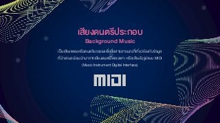 เสียงดนตรีประกอบ
Background Music
เป็นเสียงเพลงหรือดนตรีบรรเลงเพื่อสื่อสารอารมณ์ที่เกี่ยวข้องกับข้อมูล
ที่นาเสนอ นิยมนามาจากเสียงดนตรีโดยเฉพาะ หรือเสียงในรูปแบบ MIDI
(Music Instrument Digital Interface)
 