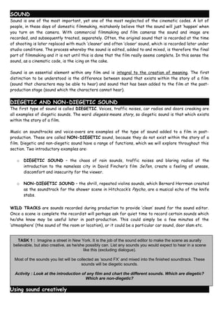 SOUND
Sound is one of the most important, yet one of the most neglected of the cinematic codes. A lot of
people, in these days of domestic filmmaking, mistakenly believe that the sound will just ‘happen’ when
you turn on the camera. With commercial filmmaking and film cameras the sound and image are
recorded, and subsequently treated, separately. Often, the original sound that is recorded at the time
of shooting is later replaced with much ‘cleaner’ and often ‘closer’ sound, which is recorded later under
studio conditions. The process whereby the sound is edited, added to and mixed, is therefore the final
part of filmmaking and it is not until this is done that the film really seems complete. In this sense the
sound, as a cinematic code, is the icing on the cake.

Sound is an essential element within any film and is integral to the creation of meaning. The first
distinction to be understood is the difference between sound that exists within the story of a film
(sound that characters may be able to hear) and sound that has been added to the film at the post-
production stage (sound which the characters cannot hear).


DIEGETIC AND NON-DIEGETIC SOUND
The first type of sound is called DIEGETIC. Voices, traffic noises, car radios and doors creaking are
all examples of diegetic sounds. The word diegesis means story, so diegetic sound is that which exists
within the story of a film.

Music on soundtracks and voice-overs are examples of the type of sound added to a film in post-
production. These are called NON-DIEGETIC sound, because they do not exist within the story of a
film. Diegetic and non-diegetic sound have a range of functions, which we will explore throughout this
section. Two introductory examples are:

   o   DIEGETIC SOUND – the chaos of rain sounds, traffic noises and blaring radios of the
       introduction to the nameless city in David Fincher’s film Se7en, create a feeling of unease,
       discomfort and insecurity for the viewer.

   o   NON-DIEGETIC SOUND – the shrill, repeated violins sounds, which Bernard Herrman created
       as the soundtrack for the shower scene in Hitchcock’s Psycho, are a musical echo of the knife
       stabs.


WILD TRACKS are sounds recorded during production to provide ‘clean’ sound for the sound editor.
Once a scene is complete the recordist will perhaps ask for quiet time to record certain sounds which
he/she know may be useful later in post-production. This could simply be a few minutes of the
‘atmosphere’ (the sound of the room or location), or it could be a particular car sound, door slam etc.


   TASK 1 : Imagine a street in New York. It is the job of the sound editor to make the scene as aurally
 believable, but also creative, as he/she possibly can. List any sounds you would expect to hear in a scene
                                         like this (excluding dialogue).

  Most of the sounds you list will be collected as ‘sound FX’ and mixed into the finished soundtrack. These
                                        sounds will be diegetic sounds.

  Activity : Look at the introduction of any film and chart the different sounds. Which are diegetic?
                                        Which are non-diegetic?

Using sound creatively
 