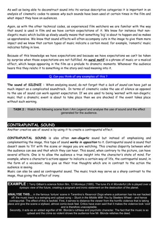 As well as being able to deconstruct sound into its various descriptive categories it is important in an
analysis of cinematic codes to assess why such sounds have been used at certain times in the film and
what impact they have on audiences.

Again, as with the other technical codes, as experienced film watchers we are familiar with the way
that sound is used in film and we have certain expectations of it. We know for instance that non-
diegetic music which builds up slowly usually means that something ‘big’ is about to happen and so makes
us apprehensive. We know that sound effects will often accompany cuts in the image to give them more
impact and we know that certain types of music indicate a certain mood; for example, ‘romantic’ music
indicates falling in love.

Because of this knowledge we have expectations and because we have expectations we can’t be taken
by surprise when those expectations are not fulfilled. An aural motif is a phrase of music or a musical
effect, which keeps appearing in the film as a prelude to dramatic moments. Whenever the audience
hears this they relate it to something in the story and read meaning into it.

                                    Q. Can you think of any examples of this ?

The sound of SILENCE : When analysing sound, do not forget that a lack of sound can have just as
much impact as a complicated soundtrack. In terms of cinematic codes the use of silence as opposed
to the use of sound can work against expectation. If we are used to being ‘warned’ with non-diegetic
music that a dramatic event is about to take place then we are shocked if the event takes place
without such warning.

     TASK 2 : Watch the following scene from I Am Legend and analyse the use of sound and the effect
                                      generated for the audience.



CONTRAPUNTAL SOUND
Another creative use of sound is by using it to create a contrapuntal effect.

CONTRAPUNTAL SOUND is also often non-diegetic sound but instead of emphasising and
complementing the image, this type of sound works in opposition to it. Contrapuntal sound is sound that
doesn’t seem to ‘fit’ with the scene or images you are watching. This creates disparity between what
the audience can see and that which they can hear. This sound, when contrary to the picture, can have
several effects. One is to allow the audience a true insight into the character’s state of mind. For
example, where a character’s actions appear to indicate a certain way of life, the contrapuntal sound, in
the form of a voiceover, may give us their true thoughts which are in contrast to the action the
audience is seeing.
Music can also be used as contrapuntal sound. The music track may serve as a sharp contrast to the
image, thus giving the effect of irony.

EXAMPLE : Terry Gilliam’s science fiction film, 12 Monkeys (1995). The tune It’s A Wonderful Life is played over a
          dystopic view of the future, creating a poignant and ironic statement on the destruction of the planet.

ANALYSE THIS… in the famous ‘torture’ scene in Tarantino’s Reservoir Dogs where a policeman has his ear hacked
   off; the music track is a swinging and upbeat song – Stuck in the Middle With You by Steelers Wheel – and hence
 contrapuntal. The effect of this is twofold. First, it serves to distance the viewer from the horrific violence that is taking
place and give the scene a stylised, almost comic-book feel. Critics have even said that it makes the violence look ‘cool’
                                               and is therefore unacceptable.
  Secondly, it acts as an added signifier of Mr. Blonde’s ruthless and psychotic character. The fact that the music is so
                 upbeat and the crime so violent shows the audience how Mr. Blonde relishes the deed.
 