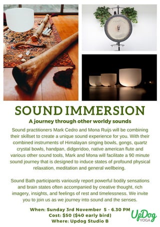 SOUND IMMERSION
When: Sunday 3rd November  5 - 6.30 PM
Cost: $50 ($40 early bird)
Where: Updog Studio B
A journey through other worldy sounds
Sound practitioners Mark Cedro and Mona Ruijs will be combining
their skillset to create a unique sound experience for you. With their
combined instruments of Himalayan singing bowls, gongs, quartz
crystal bowls, handpan, didgeridoo, native american flute and
various other sound tools, Mark and Mona will facilitate a 90 minute
sound journey that is designed to induce states of profound physical
relaxation, meditation and general wellbeing.
Sound Bath participants variously report powerful bodily sensations
and brain states often accompanied by creative thought, rich
imagery, insights, and feelings of rest and timelessness. We invite
you to join us as we journey into sound and the senses.
 