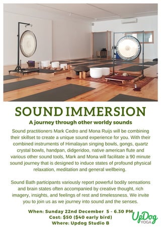 SOUND IMMERSION
When: Sunday 22nd December  5 - 6.30 PM
Cost: $50 ($40 early bird)
Where: Updog Studio B
A journey through other worldy sounds
Sound practitioners Mark Cedro and Mona Ruijs will be combining
their skillset to create a unique sound experience for you. With their
combined instruments of Himalayan singing bowls, gongs, quartz
crystal bowls, handpan, didgeridoo, native american flute and
various other sound tools, Mark and Mona will facilitate a 90 minute
sound journey that is designed to induce states of profound physical
relaxation, meditation and general wellbeing.
Sound Bath participants variously report powerful bodily sensations
and brain states often accompanied by creative thought, rich
imagery, insights, and feelings of rest and timelessness. We invite
you to join us as we journey into sound and the senses.
 