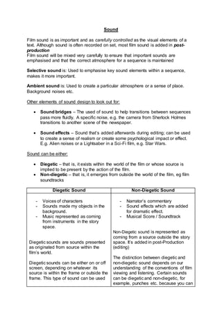 Sound
Film sound is as important and as carefully controlled as the visual elements of a
text. Although sound is often recorded on set, most film sound is added in post-
production
Film sound will be mixed very carefully to ensure that important sounds are
emphasised and that the correct atmosphere for a sequence is maintained
Selective sound is: Used to emphasise key sound elements within a sequence,
makes it more important.
Ambient sound is: Used to create a particular atmosphere or a sense of place.
Background noises etc.
Other elements of sound design to look out for:
 Sound bridges – The used of sound to help transitions between sequences
pass more fluidly. A specific noise, e.g. the camera from Sherlock Holmes
transitions to another scene of the newspaper.
 Sound effects – Sound that’s added afterwards during editing; can be used
to create a sense of realism or create some psychological impact or effect.
E.g. Alien noises or a Lightsaber in a Sci-Fi film, e.g. Star Wars.
Sound can be either:
 Diegetic – that is, it exists within the world of the film or whose source is
implied to be present by the action of the film.
 Non-diegetic – that is, it emerges from outside the world of the film, eg film
soundtracks
Diegetic Sound Non-Diegetic Sound
- Voices of characters
- Sounds made my objects in the
background.
- Music represented as coming
from instruments in the story
space.
Diegetic sounds are sounds presented
as originated from source within the
film’s world.
Diegetic sounds can be either on or off
screen, depending on whatever its
source is within the frame or outside the
frame. This type of sound can be used
- Narrator’s commentary
- Sound effects which are added
for dramatic effect.
- Musical Score / Soundtrack
Non-Diegetic sound is represented as
coming from a source outside the story
space. It’s added in post-Production
(editing)
The distinction between diegetic and
non-diegetic sound depends on our
understanding of the conventions of film
viewing and listening. Certain sounds
can be diegetic and non-diegetic, for
example, punches etc. because you can
 