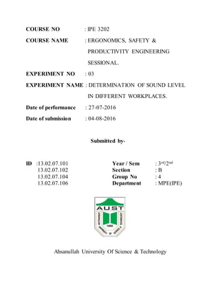 COURSE NO : IPE 3202
COURSE NAME : ERGONOMICS, SAFETY &
PRODUCTIVITY ENGINEERING
SESSIONAL.
EXPERIMENT NO : 03
EXPERIMENT NAME : DETERMINATION OF SOUND LEVEL
IN DIFFERENT WORKPLACES.
Date of performance : 27-07-2016
Date of submission : 04-08-2016
Submitted by-
ID :13.02.07.101 Year / Sem : 3rd/2nd
13.02.07.102 Section : B
13.02.07.104 Group No : 4
13.02.07.106 Department : MPE(IPE)
Ahsanullah University Of Science & Technology
 