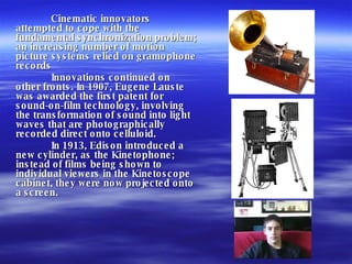 Cinematic innovators attempted to cope with the fundamental synchronization problem; an increasing number of motion picture systems relied on gramophone records Innovations continued on other fronts. In 1907, Eugene Lauste was awarded the first patent for sound-on-film technology, involving the transformation of sound into light waves that are photographically recorded direct onto celluloid. In 1913, Edison introduced a new cylinder, as the Kinetophone; instead of films being shown to individual viewers in the Kinetoscope cabinet, they were now projected onto a screen. 