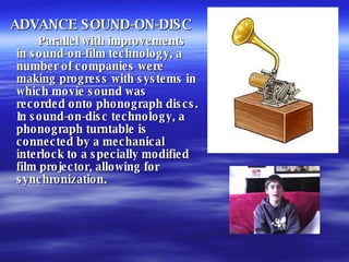 ADVANCE SOUND-ON-DISC Parallel with improvements in sound-on-film technology, a number of companies were making progress with systems in which movie sound was recorded onto phonograph discs. In sound-on-disc technology, a phonograph turntable is connected by a mechanical interlock to a specially modified film projector, allowing for synchronization. 