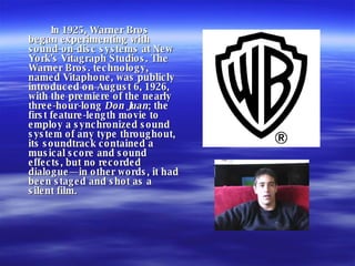 In 1925, Warner Bros began experimenting with sound-on-disc systems at New York's Vitagraph Studios. The Warner Bros. technology, named Vitaphone, was publicly introduced on August 6, 1926, with the premiere of the nearly three-hour-long  Don Juan ; the first feature-length movie to employ a synchronized sound system of any type throughout, its soundtrack contained a musical score and sound effects, but no recorded dialogue—in other words, it had been staged and shot as a silent film. 