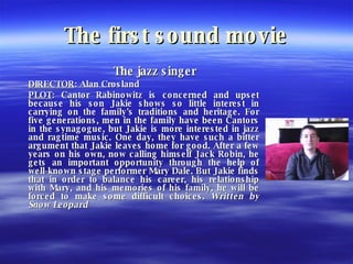 The first sound movie The jazz singer DIRECTOR : Alan Crosland PLOT : Cantor Rabinowitz is concerned and upset because his son Jakie shows so little interest in carrying on the family's traditions and heritage. For five generations, men in the family have been Cantors in the synagogue, but Jakie is more interested in jazz and ragtime music. One day, they have such a bitter argument that Jakie leaves home for good. After a few years on his own, now calling himself Jack Robin, he gets an important opportunity through the help of well-known stage performer Mary Dale. But Jakie finds that in order to balance his career, his relationship with Mary, and his memories of his family, he will be forced to make some difficult choices.  Written by Snow Leopard   