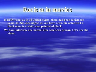 Racism in movies In Hollywood, as in all United States, there had been racism for years. In  The Jazz singer,  as you have seen, the actor isn’t a black man, is a white man painted of black. We have interview one normal afro American person. Let’s see the video. 