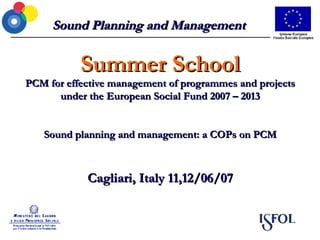Sound Planning and Management Summer School PCM for effective management of programmes and projects under the European Social Fund 2007 – 2013 Sound planning and management: a COPs on PCM Cagliari, Italy 11,12/06/07 