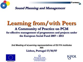 Learning from/with Peers A Community of Practice on PCM for effective management of programmes and projects under the European Social Fund 2007 – 2013 2nd Meeting of eLearning representatives of EU PA institutes INA Lisbon, Portugal 17/10/07 