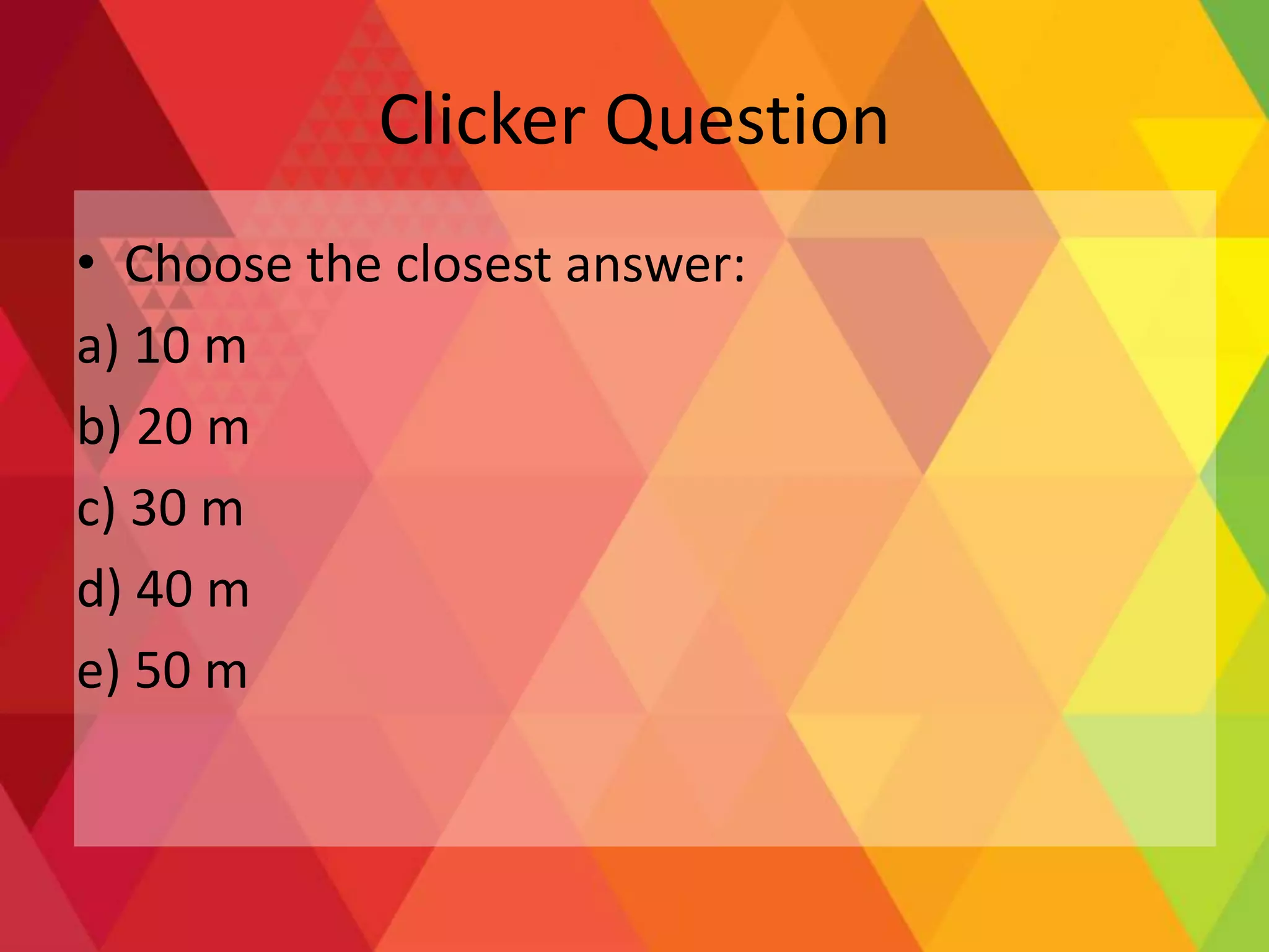 Clicker Question
• Choose the closest answer:
a) 10 m
b) 20 m
c) 30 m
d) 40 m
e) 50 m
 