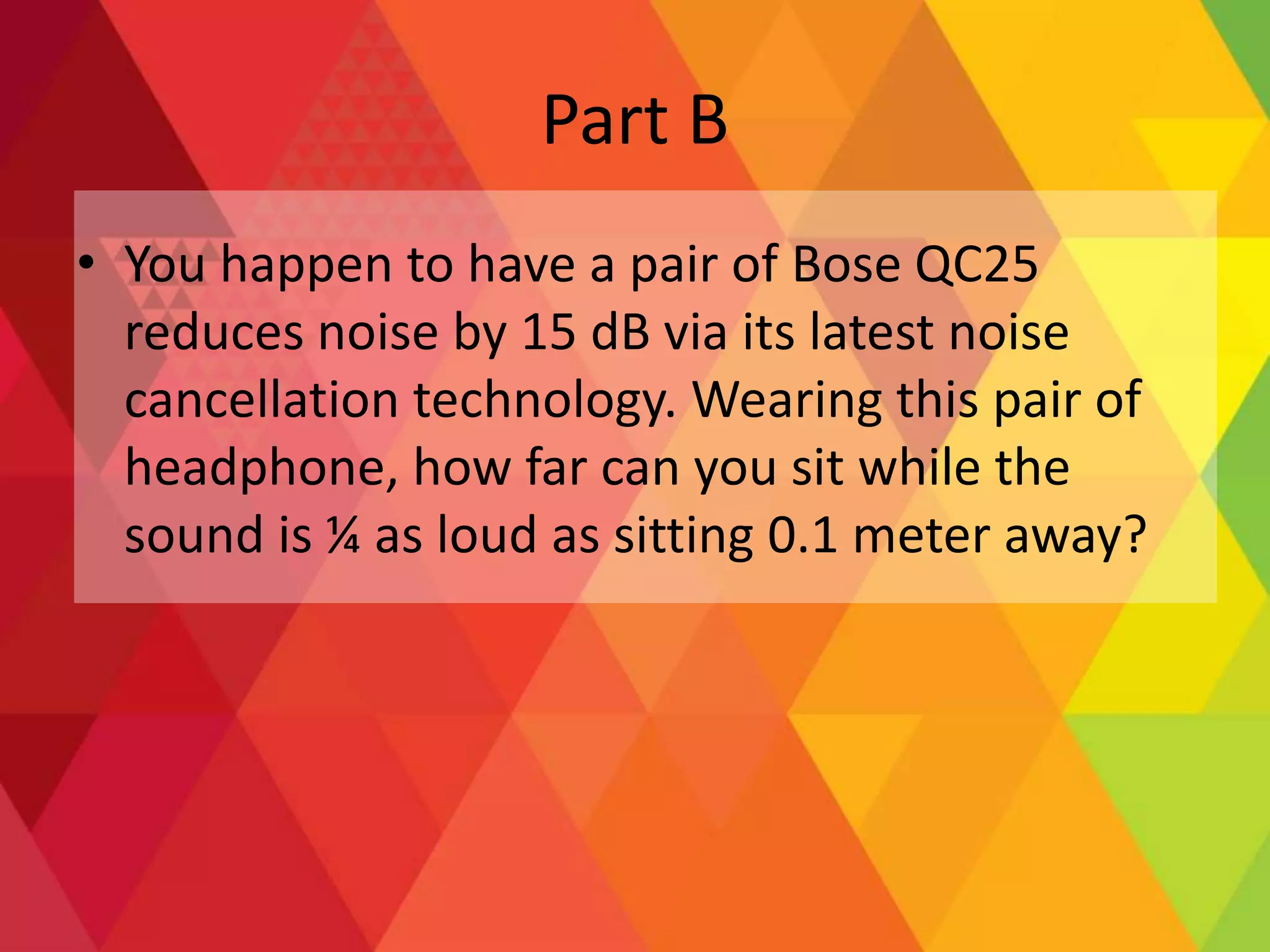 Part B
• You happen to have a pair of Bose QC25
reduces noise by 15 dB via its latest noise
cancellation technology. Wearing this pair of
headphone, how far can you sit while the
sound is ¼ as loud as sitting 0.1 meter away?
 