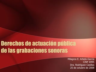 Derechos de actuación pública  de las grabaciones sonoras Milagros E. Arbelo-García CINF 6995 Dra. Rodríguez Casillas 25 de octubre de 2008 
